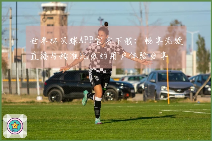 世界杯买球APP官方下载：畅享无缝直播与精准比分的用户体验分享